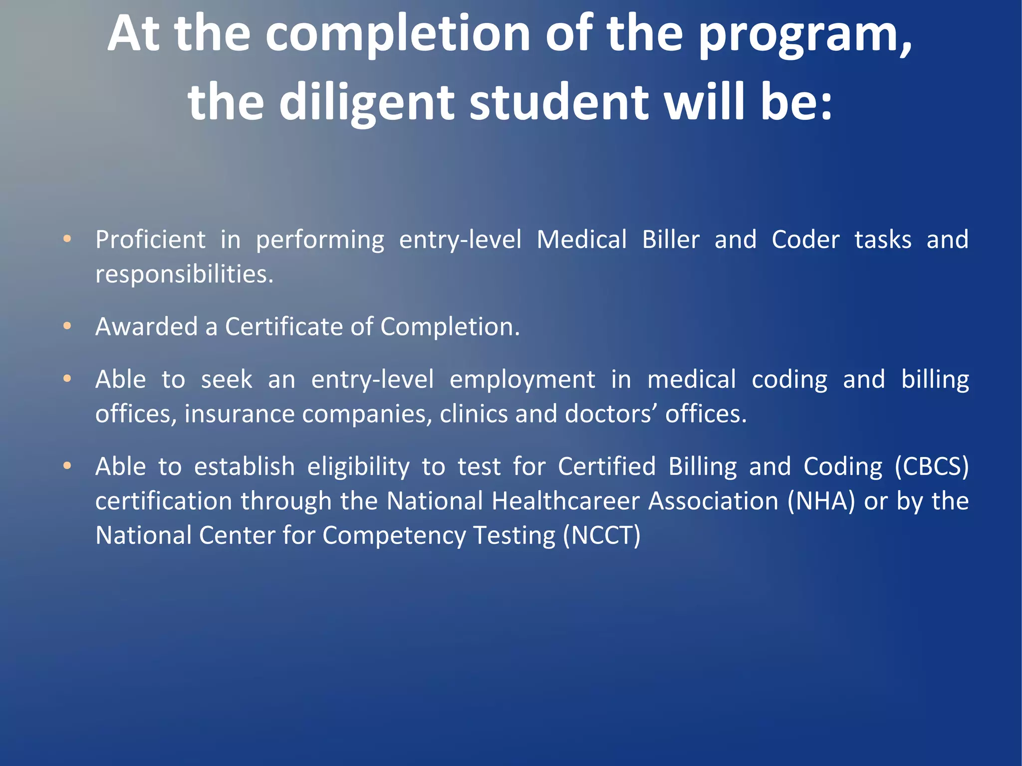 At the completion of the program,
the diligent student will be:
● Proficient in performing entry-level Medical Biller and Coder tasks and
responsibilities.
● Awarded a Certificate of Completion.
● Able to seek an entry-level employment in medical coding and billing
offices, insurance companies, clinics and doctors’ offices.
● Able to establish eligibility to test for Certified Billing and Coding (CBCS)
certification through the National Healthcareer Association (NHA) or by the
National Center for Competency Testing (NCCT)
 