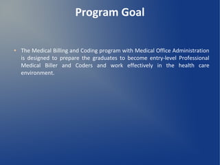 Program Goal
● The Medical Billing and Coding program with Medical Office Administration
is designed to prepare the graduates to become entry-level Professional
Medical Biller and Coders and work effectively in the health care
environment.
 
