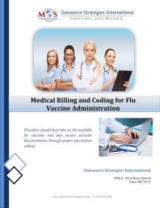 Medical Billing and Coding for Flu
Vaccine Administration
Providers should keep tabs on the available
flu vaccines and also ensure accurate
documentation through proper vaccination
coding.
Outsource Strategies International
8596 E. 101st Street, Suite H
Tulsa, OK 74133
www.outsourcestrategies.com | 1-800-670-2809
 