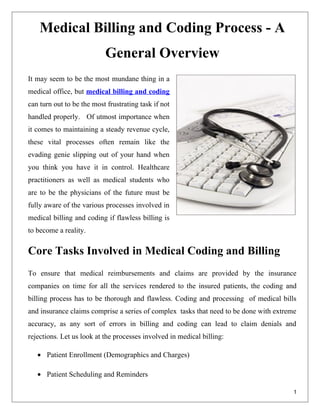 Medical Billing and Coding Process - A
                           General Overview
It may seem to be the most mundane thing in a
medical office, but medical billing and coding
can turn out to be the most frustrating task if not
handled properly. Of utmost importance when
it comes to maintaining a steady revenue cycle,
these vital processes often remain like the
evading genie slipping out of your hand when
you think you have it in control. Healthcare
practitioners as well as medical students who
are to be the physicians of the future must be
fully aware of the various processes involved in
medical billing and coding if flawless billing is
to become a reality.

Core Tasks Involved in Medical Coding and Billing
To ensure that medical reimbursements and claims are provided by the insurance
companies on time for all the services rendered to the insured patients, the coding and
billing process has to be thorough and flawless. Coding and processing of medical bills
and insurance claims comprise a series of complex tasks that need to be done with extreme
accuracy, as any sort of errors in billing and coding can lead to claim denials and
rejections. Let us look at the processes involved in medical billing:

   • Patient Enrollment (Demographics and Charges)

   • Patient Scheduling and Reminders

                                                                                        1
 