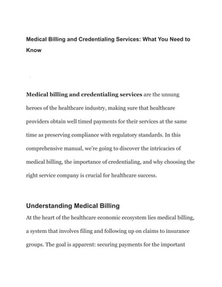 Medical Billing and Credentialing Services: What You Need to
Know
·
Medical billing and credentialing services are the unsung
heroes of the healthcare industry, making sure that healthcare
providers obtain well timed payments for their services at the same
time as preserving compliance with regulatory standards. In this
comprehensive manual, we’re going to discover the intricacies of
medical billing, the importance of credentialing, and why choosing the
right service company is crucial for healthcare success.
Understanding Medical Billing
At the heart of the healthcare economic ecosystem lies medical billing,
a system that involves filing and following up on claims to insurance
groups. The goal is apparent: securing payments for the important
 