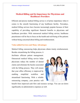 Outsource strategies International                                Call: (800) 670 2809




       Medical Billing and Its Importance for Physicians and
                       Healthcare Providers

Efficient and precise medical billing service is of prime importance when it
comes to the smooth functioning of any healthcare facility. Nowadays,
medical billing services have become increasingly popular because of their
capability of providing significant financial benefits to physicians and
healthcare providers. With outsourced medical billing service, healthcare
practitioners will be free to focus on the health and well-being of the patients
without being concerned about billing and reimbursement.

Value-added Services and Many Advantages

Medical billing outsourcing helps physicians obtain timely reimbursement.
Besides streamlining the billing process, it
facilitates efficient patient management.
Outsourced medical billing service helps
physicians reduce the number of denied
claims and eliminate the hassles associated
with the billing process. They will ensure
that your office efficiency is improved by
enabling         simplified          workflow       and
streamlined functioning. With a reliable
outsourcing company, your practice will
benefit from improved cash flow and resource savings. You can cut down
significantly on administrative expenses as well.



                                       Medical Billing Services
 