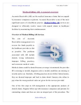 Outsource strategies International                             Call: (800) 670 2809




                    Medical billing AR: A general overview

Accounts Receivable (AR) are the medical insurance claims that are unpaid
by insurance companies or patients. Accounts Receivable is one of the most
significant assets of a healthcare practice. Medical billing AR services are
designed to efficiently resolve issues with unpaid claims in healthcare
facilities by maximizing their reimbursement.

Overview of Medical Billing AR Services

The       aim        of      Accounts
Receivables management is to
recover the funds payable to
the healthcare provider as fast
as possible. The problems
associated with AR include
denials, wrong information,
improper        billing      practices,
and erroneous medical codes.
Medical claims could be denied because coverage is terminated, the provider
ID is missing or invalid, diagnosis code is invalid, modifiers are missing or
invalid, and so on. Similarly, if billing practices do not follow federal norms,
they are deemed improper and lead to claim denial. Insurers also refuse to
pay when the wrong medical codes are given for the services provided.

One of the first steps in AR management is the appropriate analysis of
denied claims. Regular follow-up with insurance companies and patients for
outstanding claims and dues are also an integral part of the procedure. The

                                          Medical Billing AR
 