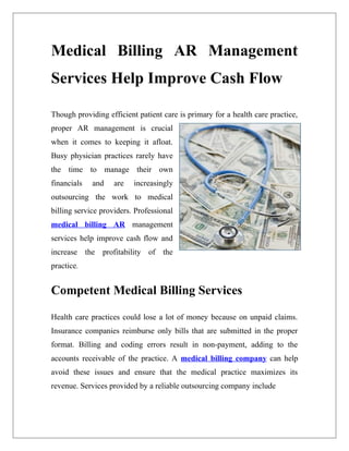 Medical Billing AR Management
Services Help Improve Cash Flow

Though providing efficient patient care is primary for a health care practice,
proper AR management is crucial
when it comes to keeping it afloat.
Busy physician practices rarely have
the time to manage their own
financials   and    are   increasingly
outsourcing the work to medical
billing service providers. Professional
medical billing AR management
services help improve cash flow and
increase the profitability of the
practice.


Competent Medical Billing Services

Health care practices could lose a lot of money because on unpaid claims.
Insurance companies reimburse only bills that are submitted in the proper
format. Billing and coding errors result in non-payment, adding to the
accounts receivable of the practice. A medical billing company can help
avoid these issues and ensure that the medical practice maximizes its
revenue. Services provided by a reliable outsourcing company include
 