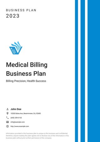 B U S I N E S S P L A N
2023
Medical Billing
Business Plan
Billing Precision, Health Success
John Doe

10200 Bolsa Ave, Westminster, CA, 92683

(650) 359-3153

info@example.com

http://www.example.com

Information provided in this business plan is unique to this business and confidential;
therefore, anyone reading this plan agrees not to disclose any of the information in this
business plan without prior written permission of the company.
 