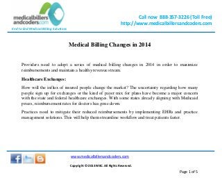 Call now 888-357-3226 (Toll Free)
http://www.medicalbillersandcoders.com
End to End Medical Billing Solutions
www.medicalbillersandcoders.com
Copyright ©-2013 MBC. All Rights Reserved.
Page 1 of 5
Medical Billing Changes in 2014
Providers need to adopt a series of medical billing changes in 2014 in order to maximize
reimbursements and maintain a healthy revenue stream.
Healthcare Exchanges:
How will the influx of insured people change the market? The uncertainty regarding how many
people sign up for exchanges or the kind of payer mix for plans have become a major concern
with the state and federal healthcare exchanges. With some states already aligning with Medicaid
prices, reimbursement rates for doctors has gone down.
Practices need to mitigate their reduced reimbursements by implementing EHRs and practice
management solutions. This will help them streamline workflow and treat patients faster.
 