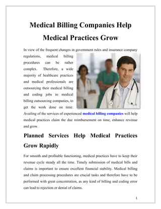 Medical Billing Companies Help
               Medical Practices Grow
In view of the frequent changes in government rules and insurance company
regulations,    medical     billing
procedures      can   be     rather
complex.       Therefore, a wide
majority of healthcare practices
and medical professionals are
outsourcing their medical billing
and coding jobs to medical
billing outsourcing companies, to
get the work done on time.
Availing of the services of experienced medical billing companies will help
medical practices claim the due reimbursement on time, enhance revenue
and grow.

Planned Services Help Medical Practices
Grow Rapidly
For smooth and profitable functioning, medical practices have to keep their
revenue cycle steady all the time. Timely submission of medical bills and
claims is important to ensure excellent financial stability. Medical billing
and claim processing procedures are crucial tasks and therefore have to be
performed with great concentration, as any kind of billing and coding error
can lead to rejection or denial of claims.

                                                                          1
 