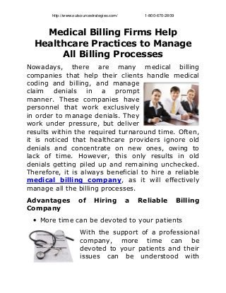 http://www.outsourcestrategies.com/                        1­800­670­2809
Medical Billing Firms Help
Healthcare Practices to Manage
All Billing Processes
Nowadays, there are many medical billing
companies that help their clients handle medical
coding and billing, and manage
claim denials in a prompt
manner. These companies have
personnel that work exclusively
in order to manage denials. They
work under pressure, but deliver
results within the required turnaround time. Often,
it is noticed that healthcare providers ignore old
denials and concentrate on new ones, owing to
lack of time. However, this only results in old
denials getting piled up and remaining unchecked.
Therefore, it is always beneficial to hire a reliable
medical billing company, as it will effectively
manage all the billing processes.
Advantages of Hiring a Reliable Billing
Company
• More time can be devoted to your patients
With the support of a professional
company, more time can be
devoted to your patients and their
issues can be understood with
 