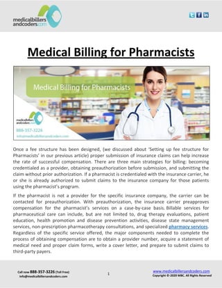 Call now 888-357-3226 (Toll Free)
info@medicalbillersandcoders.com
www.medicalbillersandcoders.com
Copyright ©-2020 MBC. All Rights Reserved1
Medical Billing for Pharmacists
Once a fee structure has been designed, (we discussed about ‘Setting up fee structure for
Pharmacists’ in our previous article) proper submission of insurance claims can help increase
the rate of successful compensation. There are three main strategies for billing: becoming
credentialed as a provider, obtaining preauthorization before submission, and submitting the
claim without prior authorization. If a pharmacist is credentialed with the insurance carrier, he
or she is already authorized to submit claims to the insurance company for those patients
using the pharmacist’s program.
If the pharmacist is not a provider for the specific insurance company, the carrier can be
contacted for preauthorization. With preauthorization, the insurance carrier preapproves
compensation for the pharmacist’s services on a case-by-case basis. Billable services for
pharmaceutical care can include, but are not limited to, drug therapy evaluations, patient
education, health promotion and disease prevention activities, disease state management
services, non-prescription pharmacotherapy consultations, and specialized pharmacy services.
Regardless of the specific service offered, the major components needed to complete the
process of obtaining compensation are to obtain a provider number, acquire a statement of
medical need and proper claim forms, write a cover letter, and prepare to submit claims to
third-party payers.
 