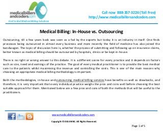 Call now 888-357-3226 (Toll Free)
http://www.medicalbillersandcoders.com
End to End Medical Billing Solutions
www.medicalbillersandcoders.com
Copyright ©-2013 MBC. All Rights Reserved.
Page 1 of 5
Medical Billing: In-House vs. Outsourcing
Outsourcing, till a few years back was seen as a fad by the experts but today it is an industry in itself. One finds
processes being outsourced in almost every business and more recently the field of medicine has also joined the
bandwagon. The topic of discussion here is, whether the process of submitting and following up on insurance claims,
better known as medical billing should be outsourced by hospitals, clinics or be kept in-house.
There is no right or wrong answer to this debate. It is a different scene for every practice and it depends on factors
such as size, need and earnings of the practice. The goal of every medical practitioner is to provide the best medical
care to the patients whilst maximising the revenue and controlling the costs. This is one of the main reasons why
choosing an appropriate medical billing methodology is important.
Both the methodologies, in-house and outsourcing medical billing services have benefits as well as drawbacks, and
therefore, it is very important that every individual practice weighs the pros and cons well before choosing the best
suitable approach for them. Mentioned below are a few pros and cons of both the methods that will be useful to the
practitioners.
 