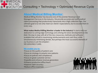 Consulting + Technology = Optimized Revenue Cycle
About Medical Billing Monitor:
Medical Billing Monitor has become one of the premier Revenue Cycle
Management Services in the industry. We provide accurate and swift medical
claims processing that productively transcends into a high collection rate. Our
ultimate goal is to not only meet our clients’ expectations, but to exceed them in
every way.
What makes Medical Billing Monitor a leader in the industry? It starts with our
dedication to cutting-edge technology and utilizing the latest developments in the
field. We stay in step with all of the new resources, methods and software
available that will aid in maximizing reimbursements and cash flow; while
simultaneously minimizing denials. But perhaps the most successful element of
our business is yet the simplest –
WE GENUINELY CARE.
We enable you to:
•Focus on the quality of patient care
•Focus on strategy to acquire new patients
•Focus on policies and compliances
•Focus on great customer service
•Expedite and enhance revenue generation
•Enhance productive office hours
•Improve claim accuracy
•Reduce office expenses
 