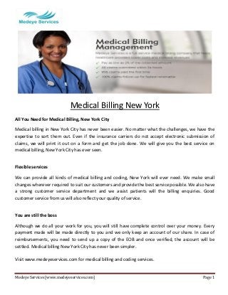 Medeye Services [www.medeyeservices.com] Page 1 
Medical Billing New York 
All You Need for Medical Billing, New York City 
Medical billing in New York City has never been easier. No matter what the challenges, we have the expertise to sort them out. Even if the insurance carriers do not accept electronic submission of claims, we will print it out on a form and get the job done. We will give you the best service on medical billing, New York City has ever seen. 
Flexible services 
We can provide all kinds of medical billing and coding, New York will ever need. We make small changes wherever required to suit our customers and provide the best service possible. We also have a strong customer service department and we assist patients will the billing enquiries. Good customer service from us will also reflect your quality of service. 
You are still the boss 
Although we do all your work for you, you will still have complete control over your money. Every payment made will be made directly to you and we only keep an account of our share. In case of reimbursements, you need to send up a copy of the EOB and once verified, the account will be settled. Medical billing New York City has never been simpler. 
Visit www.medeyeservices.com for medical billing and coding services. 