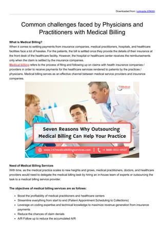 Downloaded from: justpaste.it/9ktbh
Common challenges faced by Physicians and
Practitioners with Medical Billing
What is Medical Billing?
When it comes to settling payments from insurance companies, medical practitioners, hospitals, and healthcare
facilities face a lot of hassles. For the patients, the bill is settled once they provide the details of their insurance at
the front desk of the healthcare facility. However, the hospital or healthcare center receives the reimbursements
only when the claim is settled by the insurance companies.
Medical billing refers to the process of filing and following up on claims with health insurance companies /
providers in order to receive payments for the healthcare services rendered to patients by the practices /
physicians. Medical billing serves as an effective channel between medical service providers and insurance
companies.
Need of Medical Billing Services
With time, as the medical practice scales to new heights and grows, medical practitioners, doctors, and healthcare
providers would need to delegate the medical billing task by hiring an in-house team of experts or outsourcing the
task to a medical billing service provider.
The objectives of medical billing services are as follows:
Boost the profitability of medical practitioners and healthcare centers
Streamline everything from start to end (Patient Appointment Scheduling to Collections)
Leverage on coding expertise and technical knowledge to maximize revenue generation from insurance
payments
Reduce the chances of claim denials
A/R Follow up to reduce the accumulated A/R
 