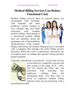 Outsourced Strategies International                        1­800­670­2809
Medical Billing Services Can Reduce
Functional Costs
Medical billing services from an external agency are
increasingly used nowadays
with hospitals and other
healthcare centers looking to
save valuable time and effort
associated with complex
medical billing. Outsourcing to
a specialized medical billing
firm can definitely lessen the
operating costs of the healthcare
facility/practice. With medical
billing outsourcing, the medical billing process is entrusted
with a company that manages the entire billing process
precisely. When the work is outsourced, physicians can
concentrate more on looking after patients and giving them
proper treatment.
Typically, outsourcing is economical – you get the services
at cost-effective, competitive pricing with
cost savings in the range of 30 – 40%.
You are spared the effort and cost
associated with recruiting new
employees, training them and
maintaining them. You don’t have to
invest in expensive medical billing
software when you are partnering with a
specialized provider.
 