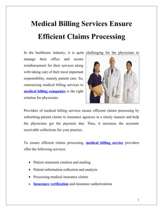 Medical Billing Services Ensure
         Efficient Claims Processing
In the healthcare industry, it is quite challenging for the physicians to
manage     their   office   and   secure
reimbursement for their services along
with taking care of their most important
responsibility, namely patient care. So,
outsourcing medical billing services to
medical billing companies is the right
solution for physicians.


Providers of medical billing services ensure efficient claims processing by
submitting patient claims to insurance agencies in a timely manner and help
the physicians get the payment due. Thus, it increases the accounts
receivable collections for your practice.


To ensure efficient claims processing, medical billing service providers
offer the following services:


   • Patient statement creation and mailing
   • Patient information collection and analysis
   • Processing medical insurance claims
   •   Insurance verification and insurance authorizations



                                                                          1
 