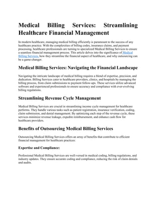 Medical Billing Services: Streamlining
Healthcare Financial Management
In modern healthcare, managing medical billing efficiently is paramount to the success of any
healthcare practice. With the complexities of billing codes, insurance claims, and payment
processing, healthcare professionals are turning to specialized Medical Billing Services to ensure
a seamless financial management process. This article delves into the significance of Medical
Billing Services, how they streamline the financial aspect of healthcare, and why outsourcing can
be a game-changer.
Medical Billing Services: Navigating the Financial Landscape
Navigating the intricate landscape of medical billing requires a blend of expertise, precision, and
dedication. Billing Services cater to healthcare providers, clinics, and hospitals by managing the
billing process, from claim submissions to payment follow-ups. These services utilize advanced
software and experienced professionals to ensure accuracy and compliance with ever-evolving
billing regulations.
Streamlining Revenue Cycle Management
Medical Billing Services are crucial in streamlining income cycle management for healthcare
performs. They handle various tasks such as patient registration, insurance verification, coding,
claim submission, and denial management. By optimizing each step of the revenue cycle, these
services minimize revenue leakage, expedite reimbursement, and enhance cash flow for
healthcare providers.
Benefits of Outsourcing Medical Billing Services
Outsourcing Medical Billing Services offers an array of benefits that contribute to efficient
financial management for healthcare practices:
Expertise and Compliance:
Professional Medical Billing Services are well-versed in medical coding, billing regulations, and
industry updates. They ensure accurate coding and compliance, reducing the risk of claim denials
and audits.
 