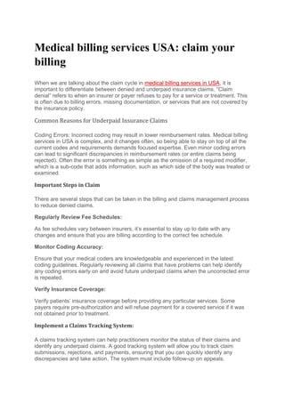 Medical billing services USA: claim your
billing
When we are talking about the claim cycle in medical billing services in USA, it is
important to differentiate between denied and underpaid insurance claims. “Claim
denial” refers to when an insurer or payer refuses to pay for a service or treatment. This
is often due to billing errors, missing documentation, or services that are not covered by
the insurance policy.
Common Reasons for Underpaid Insurance Claims
Coding Errors: Incorrect coding may result in lower reimbursement rates. Medical billing
services in USA is complex, and it changes often, so being able to stay on top of all the
current codes and requirements demands focused expertise. Even minor coding errors
can lead to significant discrepancies in reimbursement rates (or entire claims being
rejected). Often the error is something as simple as the omission of a required modifier,
which is a sub-code that adds information, such as which side of the body was treated or
examined.
Important Steps in Claim
There are several steps that can be taken in the billing and claims management process
to reduce denied claims.
Regularly Review Fee Schedules:
As fee schedules vary between insurers, it’s essential to stay up to date with any
changes and ensure that you are billing according to the correct fee schedule.
Monitor Coding Accuracy:
Ensure that your medical coders are knowledgeable and experienced in the latest
coding guidelines. Regularly reviewing all claims that have problems can help identify
any coding errors early on and avoid future underpaid claims when the uncorrected error
is repeated.
Verify Insurance Coverage:
Verify patients’ insurance coverage before providing any particular services. Some
payers require pre-authorization and will refuse payment for a covered service if it was
not obtained prior to treatment.
Implement a Claims Tracking System:
A claims tracking system can help practitioners monitor the status of their claims and
identify any underpaid claims. A good tracking system will allow you to track claim
submissions, rejections, and payments, ensuring that you can quickly identify any
discrepancies and take action. The system must include follow-up on appeals.
 