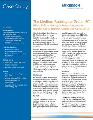 Case Study

                                   The Medford Radiological Group, PC
                                   Billing Shift to McKesson Boosts Performance,
At a Glance
Organization
                                   Reduces Costs, Improves Coding and Compliance
The Medford Radiological Group,    The Medford Radiological Group,       would be expensive; the costs of
PC, Medford, Ore.                  PC, Medford, Ore., is a large,        some systems approached $500,000.
– Serving four hospitals           20-physician group providing          And even with the new platform
  and three imaging centers        imaging services to four hospitals    in place, there was no guarantee
– 20 full-time physicians          and three imaging centers in          billing personnel could quickly and
– 267,287 annual procedures        southern Oregon. The group            effectively adapt to the technology,
                                   handles about 267,000 procedures      says Roseanne McLaren, CEO of
                                   annually.                             The Medford Radiological Group.
Solution Spotlight
– McKesson Revenue                 In 2008, Medford was preparing        “Our concern was that we would
  Management Solutions             to upgrade its antiquated practice    invest all this money, yet we still
– McKesson Practice Consulting     management platform. Yet major        didn’t know if the staff could make
  SolutionsTM                      concerns existed about how            the transition from DOS to
                                   quickly the group’s billing staff     Windows,” McLaren says. “So
                                   could adapt to a new system.          we assumed there would be a
Critical Issues                    Ultimately, Medford decided           significant falloff in collections for
– Antiquated billing platform      outsourcing its billing operations    a period of time. In addition, the
– Coding concerns                  to McKesson made more sense –         new platform would do nothing to
                                   from an economic and business         address concerns we had about the
– Excessive billing overhead       operations standpoint – than          quality of our coding.”
                                   investing in costly new equipment
Results                            and software.                         Answers
– Billing costs reduced by more                                          McKesson was asked to submit a
  than 60%                         Challenges                            proposal for practice management,
– Annual savings of $1.3 million   For almost 20 years, The Medford      but instead suggested outsourced
                                   Radiological Group had operated       billing. The McKesson sales director
– Improved coding and              a DOS-based practice management       provided “a very impressive
  compliance                       system. One problem with the          overview of what its outsourced
– Average charge per procedure     paper-intensive application was its   billing service could do,” McLaren
  increased by 24%                 inefficiency. The group was forced    says. The Medford management
                                   to constantly add billing personnel   team also traveled to McKesson’s
                                   to keep pace with practice volume     radiology billing center in Fresno,
                                   growth, and the billing staff had     Calif., to learn more about the
                                   increased to more than 20 people      company’s capabilities.
                                   by 2008.
                                                                         “McKesson walked us through
                                   To solve the problem, Medford         how the process worked and we
                                   solicited request-for-proposals       appreciated the sophistication of
                                   (RFP) for a replacement system.       the operation,” McLaren says.
                                   But investing in a new practice       “It was also a real plus for us they
                                   management software application       were located on the West Coast.”
 