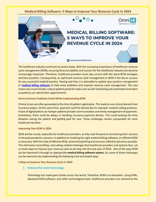 Medical Billing Software: 5 Ways to Improve Your Revenue Cycle In 2024
The healthcare industry continues to evolve today. With the increasing importance of healthcare revenue
cycle management (RCM), ensuring financial stability and success for the healthcare industry has become
increasingly important. Therefore, healthcare providers must stay current with the latest RCM strategies
and best practices. Consequently, an optimized revenue cycle management or RCM is the key to success
for any successful medical practice. Having said that, it is advisable to update your practice management
or medical billing software to help solve problems and improve revenue cycle management. This also
means you must include a robust patient portal for tasks such as self-scheduling and automated reminders
so patients can attend their appointments.
Some Common Problems Faced While Implementing RCM
Clinical errors are often generated at the time of patient registration. This leads to non-clinical denials from
insurance payers. At the same time, payment could be denied due to improper medical coding practices.
A lack of digitalization can hamper patient-provider communication and timely management of payments.
Sometimes, there could be delays in handling insurance payment denials. This could prolong the time
between seeing the patient and getting paid for care. These challenges remain comparable for most
healthcare facilities.
Improving Your RCM in 2024
2024 will be crucial, especially for healthcare providers, as they look forward to normalizing their services
in the post-pandemic scenario. In addition to installing the right medical billing software, an efficient RCM
is necessary. With the help of effective RCM, streamlining billing and revenue collection becomes possible.
This eliminates most billing- and coding-related challenges that healthcare providers and systems face. Let
us study ways to improve your revenue cycle as we step into the new year of 2024. One of the ways RCM
can be improved is through an appropriate medical billing software system. So, some of these challenges
can be overcome by implementing the following tried and tested ways:
5 Ways to Improve Your Revenue Cycle In 2024
1. Embrace the Latest Technology:
Technology has made giant strides across the world. Therefore, RCM is no exception. Using EHRs,
advanced RCM software, and other technological tools, healthcare providers can streamline the
 