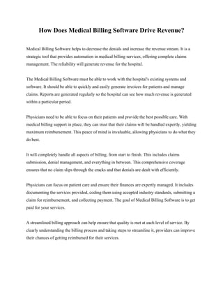 How Does Medical Billing Software Drive Revenue?
Medical Billing Software helps to decrease the denials and increase the revenue stream. It is a
strategic tool that provides automation in medical billing services, offering complete claims
management. The reliability will generate revenue for the hospital.
The Medical Billing Software must be able to work with the hospital's existing systems and
software. It should be able to quickly and easily generate invoices for patients and manage
claims. Reports are generated regularly so the hospital can see how much revenue is generated
within a particular period.
Physicians need to be able to focus on their patients and provide the best possible care. With
medical billing support in place, they can trust that their claims will be handled expertly, yielding
maximum reimbursement. This peace of mind is invaluable, allowing physicians to do what they
do best.
It will completely handle all aspects of billing, from start to finish. This includes claims
submission, denial management, and everything in between. This comprehensive coverage
ensures that no claim slips through the cracks and that denials are dealt with efficiently.
Physicians can focus on patient care and ensure their finances are expertly managed. It includes
documenting the services provided, coding them using accepted industry standards, submitting a
claim for reimbursement, and collecting payment. The goal of Medical Billing Software is to get
paid for your services.
A streamlined billing approach can help ensure that quality is met at each level of service. By
clearly understanding the billing process and taking steps to streamline it, providers can improve
their chances of getting reimbursed for their services.
 
