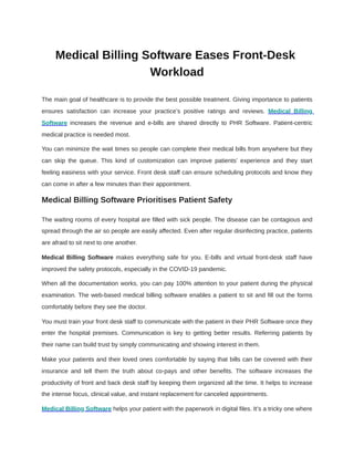 Medical Billing Software Eases Front-Desk
Workload
The main goal of healthcare is to provide the best possible treatment. Giving importance to patients
ensures satisfaction can increase your practice’s positive ratings and reviews. Medical Billing
Software increases the revenue and e-bills are shared directly to PHR Software. Patient-centric
medical practice is needed most.
You can minimize the wait times so people can complete their medical bills from anywhere but they
can skip the queue. This kind of customization can improve patients’ experience and they start
feeling easiness with your service. Front desk staff can ensure scheduling protocols and know they
can come in after a few minutes than their appointment.
Medical Billing Software Prioritises Patient Safety
The waiting rooms of every hospital are filled with sick people. The disease can be contagious and
spread through the air so people are easily affected. Even after regular disinfecting practice, patients
are afraid to sit next to one another.
Medical Billing Software makes everything safe for you. E-bills and virtual front-desk staff have
improved the safety protocols, especially in the COVID-19 pandemic.
When all the documentation works, you can pay 100% attention to your patient during the physical
examination. The web-based medical billing software enables a patient to sit and fill out the forms
comfortably before they see the doctor.
You must train your front desk staff to communicate with the patient in their PHR Software once they
enter the hospital premises. Communication is key to getting better results. Referring patients by
their name can build trust by simply communicating and showing interest in them.
Make your patients and their loved ones comfortable by saying that bills can be covered with their
insurance and tell them the truth about co-pays and other benefits. The software increases the
productivity of front and back desk staff by keeping them organized all the time. It helps to increase
the intense focus, clinical value, and instant replacement for canceled appointments.
Medical Billing Software helps your patient with the paperwork in digital files. It’s a tricky one where
 
