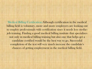 Medical Billing Certification:Although certification in the medical
billing field is voluntary, more and more employers are looking out
to employ professionals with certification since it needs less on-the-
job training. Finding a good medical billing institute that specializes
not only in medical billing training but also one that helps get a
candidate certified would be the best way to go. Successful
completion of the test will very much increase the candidate's
chances of getting employment in the medical billing field.
 