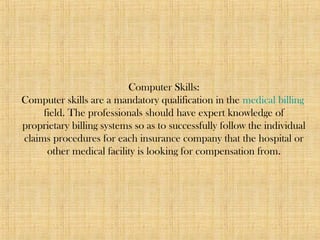 Computer Skills:
Computer skills are a mandatory qualification in the medical billing
field. The professionals should have expert knowledge of
proprietary billing systems so as to successfully follow the individual
claims procedures for each insurance company that the hospital or
other medical facility is looking for compensation from.
 