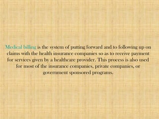 Medical billing is the system of putting forward and to following up on
claims with the health insurance companies so as to receive payment
for services given by a healthcare provider. This process is also used
for most of the insurance companies, private companies, or
government sponsored programs.
 