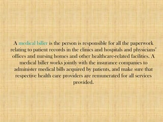 A medical biller is the person is responsible for all the paperwork
relating to patient records in the clinics and hospitals and physicians’
offices and nursing homes and other healthcare-related facilities. A
medical biller works jointly with the insurance companies to
administer medical bills acquired by patients, and make sure that
respective health care providers are remunerated for all services
provided.
 