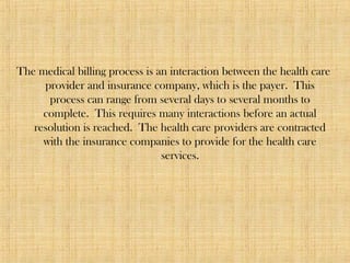 The medical billing process is an interaction between the health care
provider and insurance company, which is the payer. This
process can range from several days to several months to
complete. This requires many interactions before an actual
resolution is reached. The health care providers are contracted
with the insurance companies to provide for the health care
services.
 