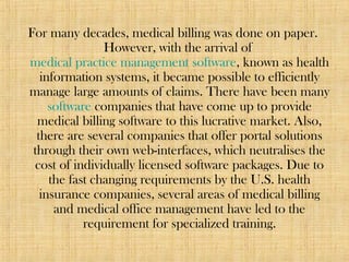 For many decades, medical billing was done on paper.
However, with the arrival of
medical practice management software, known as health
information systems, it became possible to efficiently
manage large amounts of claims. There have been many
software companies that have come up to provide
medical billing software to this lucrative market. Also,
there are several companies that offer portal solutions
through their own web-interfaces, which neutralises the
cost of individually licensed software packages. Due to
the fast changing requirements by the U.S. health
insurance companies, several areas of medical billing
and medical office management have led to the
requirement for specialized training.
 
