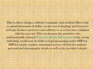 Due to these changes, software companies and medical offices had
to spend thousands of dollars on the new technology and forced to
redesign business processes and software so as to become compliant
with this new act. This was because the providers who
unintentionally released Protected Health Information to the wrong
individual, would now be liable to legal proceeding under HIPAA.
HIPAA mainly requires maintained privacy of both the patient's
personal and demographic details as well as the provider's details.
 