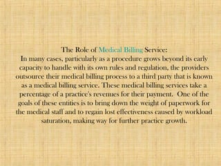 The Role of Medical Billing Service:
In many cases, particularly as a procedure grows beyond its early
capacity to handle with its own rules and regulation, the providers
outsource their medical billing process to a third party that is known
as a medical billing service. These medical billing services take a
percentage of a practice's revenues for their payment. One of the
goals of these entities is to bring down the weight of paperwork for
the medical staff and to regain lost effectiveness caused by workload
saturation, making way for further practice growth.
 