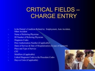 CRITICAL FIELDS –  CHARGE ENTRY Is the Patient’s Condition Related to:  Employment, Auto Accident, Other Accident Name of Referring Physician ID Number of Referring Physician Diagnosis Codes Prior Authorization Number (if applicable) Dates of Service & Date of Hospitalization (in case of Inpatient) Place and Type of Service CPT  Modifiers (if applicable) Linked Diagnosis Codes to the Procedure Codes Days or Units (if applicable) 