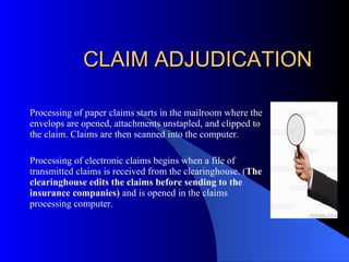 CLAIM ADJUDICATION Processing of paper claims starts in the mailroom where the envelops are opened, attachments unstapled, and clipped to the claim. Claims are then scanned into the computer. Processing of electronic claims begins when a file of transmitted claims is received from the clearinghouse. ( The clearinghouse edits the claims before sending to the insurance companies)  and is opened in the claims processing computer. 