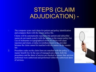 STEPS (CLAIM ADJUDICATION) - The computer scans each claim for patient and policy identification and compares them with the master policy file. Claims will be automatically rejected if the patient and subscriber names do not match exactly with the names on the master policy list.  Use of nicknames or typographical errors on claims will cause rejection and return, or delay in reimbursement to the provider because the claim cannot be matched with the names on the master list. 2.  Procedure codes on the claim form are matched with the policy’s master benefit list. In the case of managed care claim, both the procedures and the dates of service are checked to ensure that services performed were authorized and performed within the authorized dates of services. 