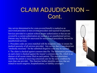 CLAIM ADJUDICATION – Cont. Any service determined to be a non-covered benefit is marked as an uncovered procedure or non-covered procedure and rejected for payment.  Services provided to a patient without proper authorization or that are not covered by a current authorization are marked as an unauthorized service.  Patients may be billed for uncovered for non-covered procedures, but not for unauthorized services. 3. Procedure codes are cross-matched with the diagnosis codes to ensure the medical necessity of all services provided.  Any service that is considered not “medically necessary” for the submitted diagnosis code may be rejected. 4. The claim is checked against common data file. The information presented on each claim is checked against the insurer’s common data file, which is an abstract of all recent claims filed on each patient. This step determines whether the patient is receiving concurrent care for the same condition by more than one provider.  This function further identifies services that are related to recent surgeries, hospitalizations, or liability coverage's. 