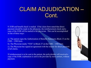 CLAIM ADJUDICATION – Cont. 9. EOB and benefit check is mailed.  If the claim form stated that direct payment should be made to the physician, the reimbursement check and a copy of the EOB will be mailed to the physician.  This can be accomplished in one of three ways: a). The patient signs the Authorization of Benefits Statement, Block 13 on the CMS – 1500 form. b). The Physician marks “YES” in Block 27 on the CMS – 1500 form. c). The Physician has signed an agreement with the insurer for direct payment of all claims. If reimbursement is to be sent to the patient, the policyholder will received a copy of the EOB; explanation is sent to the provider by most carriers, without payment. 