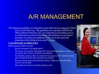 A/R MANAGEMENT The following guidelines are intended to assist staff who are engaged in Third Party or self follow-up.  The guidelines are consistent with the Fair Debt Collection Practices Act.  It is important for the billing service, as a third party involved in the billing and collection of our client’s accounts, to confirm our guidelines to the Act to the assure the protection of the billing service and it’s clients. CAUTIONARY GUIDELINES Before placing a follow-up call: Review Insurance A/R aging report. First focus on accounts with aging 120+ days and large balances, You’re your way down up to 45 days of balance outstanding. For Self-Pay patients, after one statement has gone out, F/U should be done after 30 Days from the date statement was mailed. Review account notes and transaction history. Make sure that the billing service is not at fault. Plan what you want to say before making a call. 