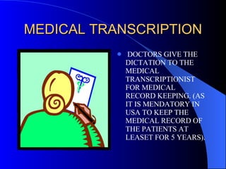 MEDICAL TRANSCRIPTION DOCTORS GIVE THE DICTATION TO THE MEDICAL TRANSCRIPTIONIST FOR MEDICAL RECORD KEEPING. (AS IT IS MENDATORY IN USA TO KEEP THE MEDICAL RECORD OF THE PATIENTS AT LEASET FOR 5 YEARS). 