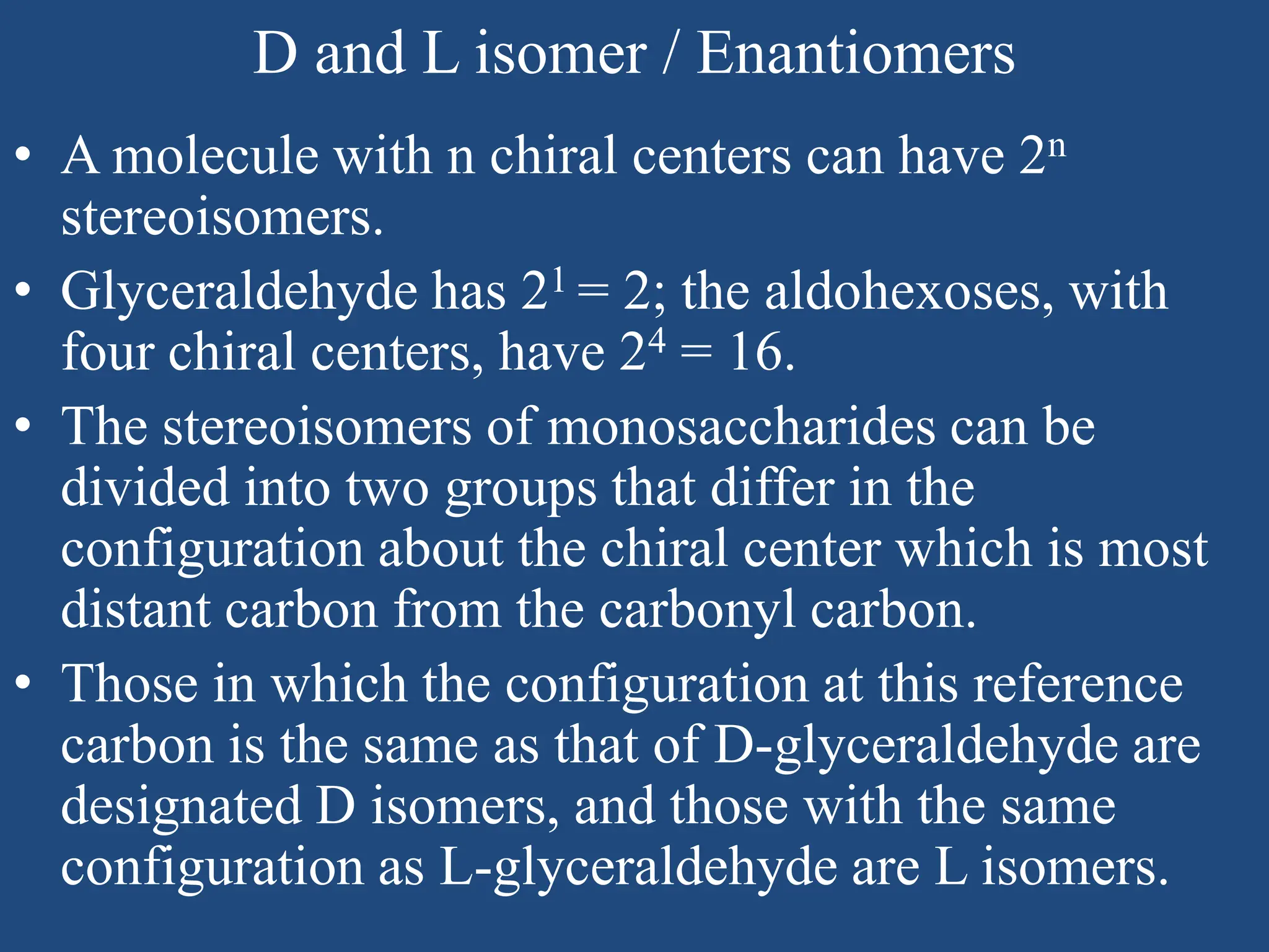 D and L isomer / Enantiomers
• A molecule with n chiral centers can have 2n
stereoisomers.
• Glyceraldehyde has 21 = 2; the aldohexoses, with
four chiral centers, have 24 = 16.
• The stereoisomers of monosaccharides can be
divided into two groups that differ in the
configuration about the chiral center which is most
distant carbon from the carbonyl carbon.
• Those in which the configuration at this reference
carbon is the same as that of D-glyceraldehyde are
designated D isomers, and those with the same
configuration as L-glyceraldehyde are L isomers.
 