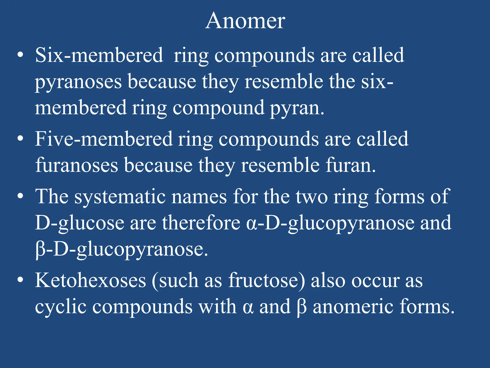 Anomer
• Six-membered ring compounds are called
pyranoses because they resemble the six-
membered ring compound pyran.
• Five-membered ring compounds are called
furanoses because they resemble furan.
• The systematic names for the two ring forms of
D-glucose are therefore α-D-glucopyranose and
β-D-glucopyranose.
• Ketohexoses (such as fructose) also occur as
cyclic compounds with α and β anomeric forms.
 