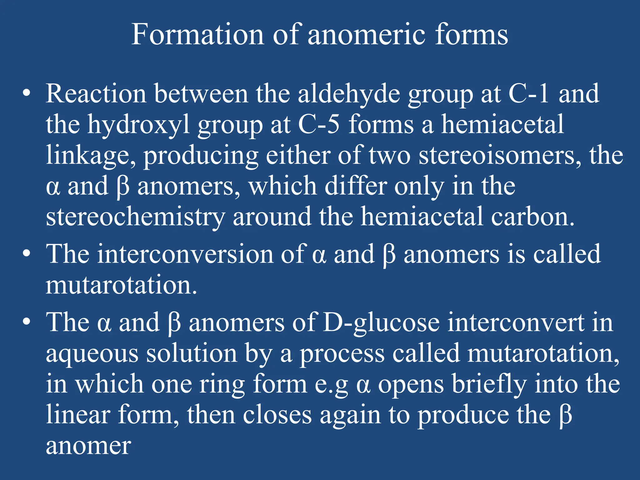 Formation of anomeric forms
• Reaction between the aldehyde group at C-1 and
the hydroxyl group at C-5 forms a hemiacetal
linkage, producing either of two stereoisomers, the
α and β anomers, which differ only in the
stereochemistry around the hemiacetal carbon.
• The interconversion of α and β anomers is called
mutarotation.
• The α and β anomers of D-glucose interconvert in
aqueous solution by a process called mutarotation,
in which one ring form e.g α opens briefly into the
linear form, then closes again to produce the β
anomer
 