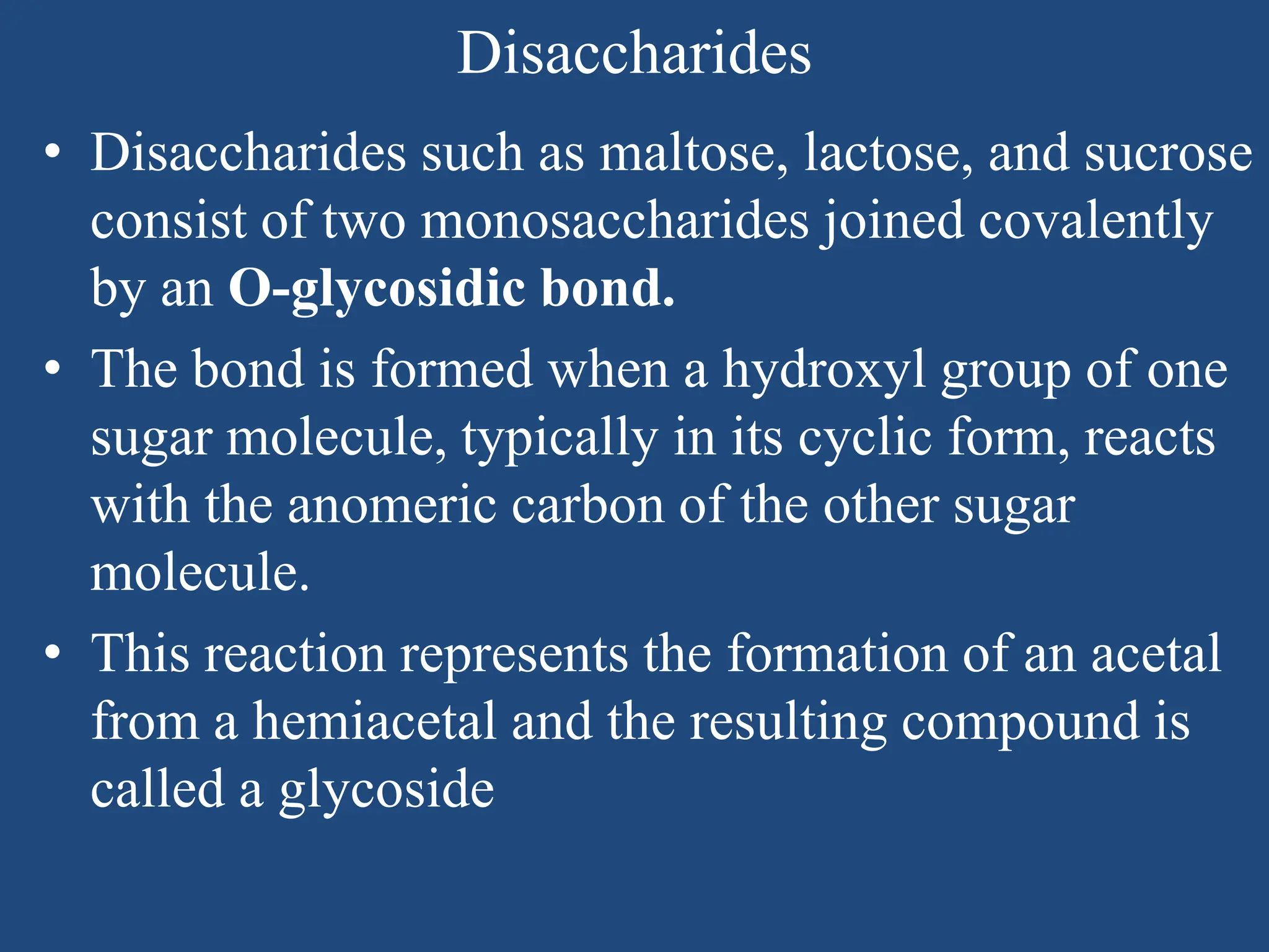 Disaccharides
• Disaccharides such as maltose, lactose, and sucrose
consist of two monosaccharides joined covalently
by an O-glycosidic bond.
• The bond is formed when a hydroxyl group of one
sugar molecule, typically in its cyclic form, reacts
with the anomeric carbon of the other sugar
molecule.
• This reaction represents the formation of an acetal
from a hemiacetal and the resulting compound is
called a glycoside
 