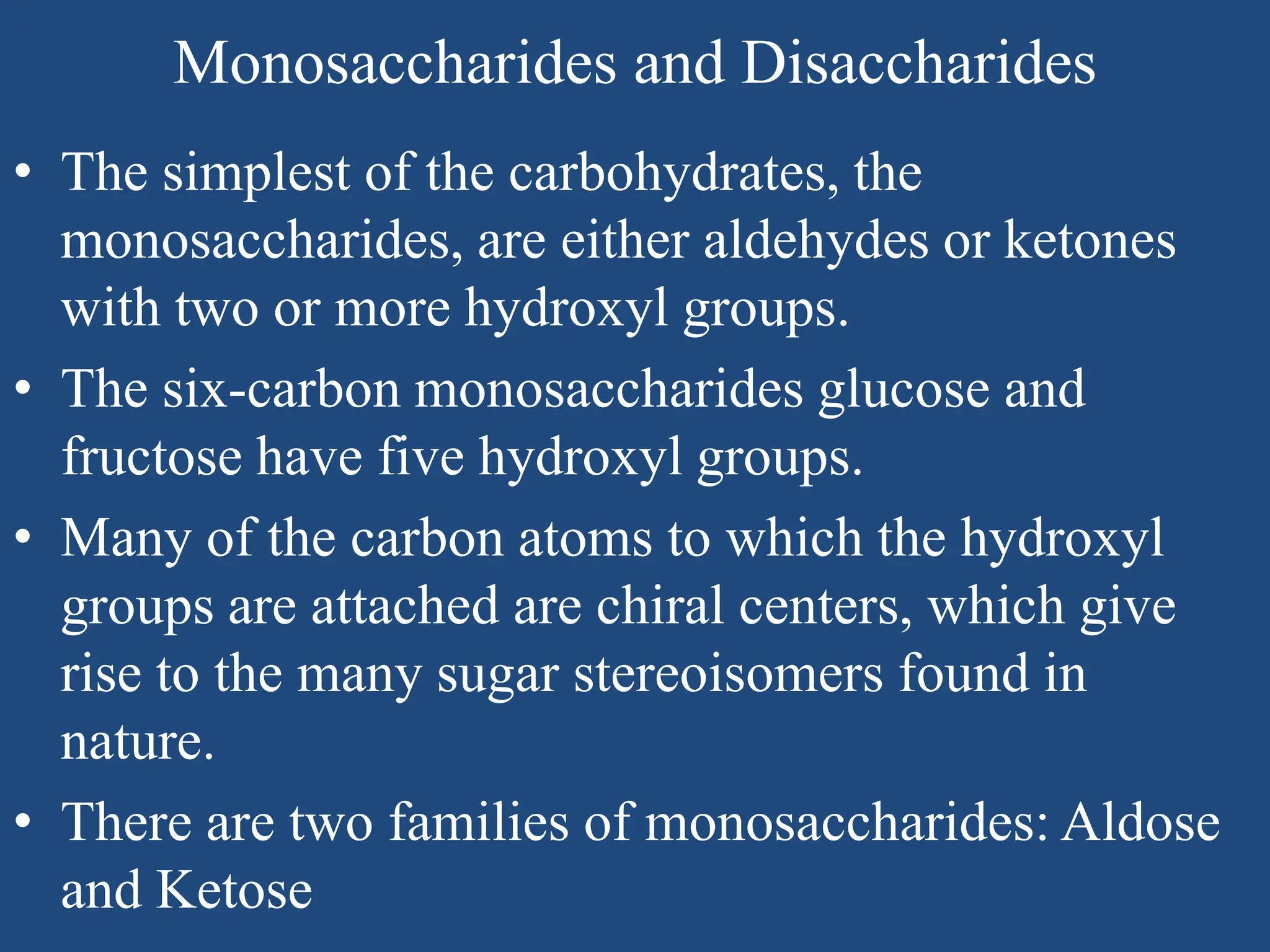 Monosaccharides and Disaccharides
• The simplest of the carbohydrates, the
monosaccharides, are either aldehydes or ketones
with two or more hydroxyl groups.
• The six-carbon monosaccharides glucose and
fructose have five hydroxyl groups.
• Many of the carbon atoms to which the hydroxyl
groups are attached are chiral centers, which give
rise to the many sugar stereoisomers found in
nature.
• There are two families of monosaccharides: Aldose
and Ketose
 