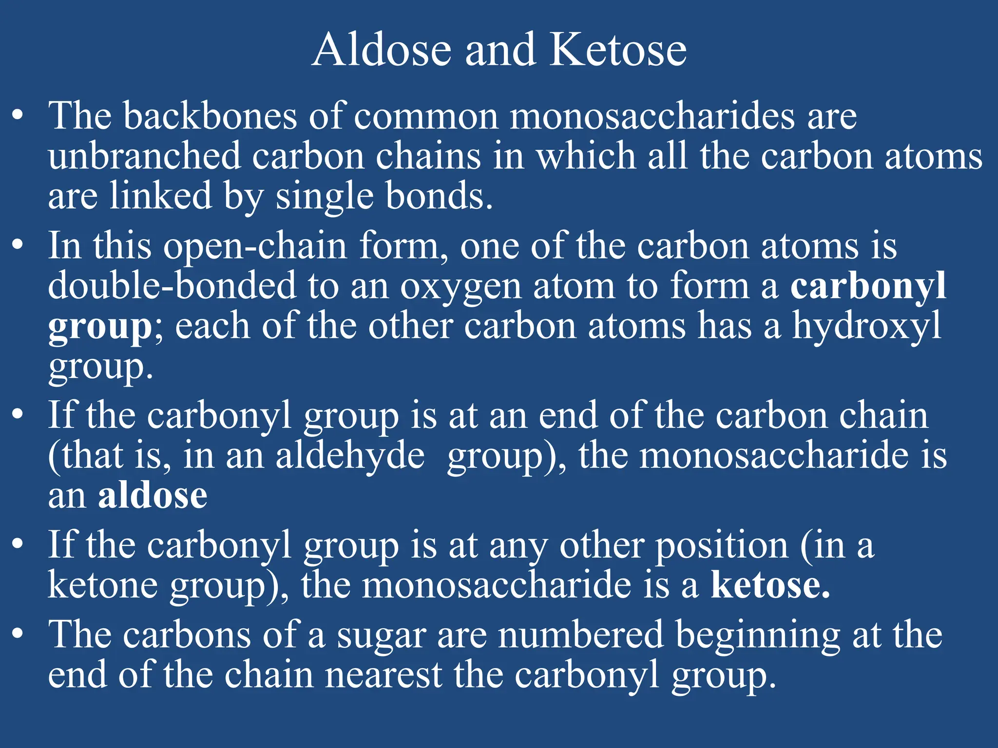 Aldose and Ketose
• The backbones of common monosaccharides are
unbranched carbon chains in which all the carbon atoms
are linked by single bonds.
• In this open-chain form, one of the carbon atoms is
double-bonded to an oxygen atom to form a carbonyl
group; each of the other carbon atoms has a hydroxyl
group.
• If the carbonyl group is at an end of the carbon chain
(that is, in an aldehyde group), the monosaccharide is
an aldose
• If the carbonyl group is at any other position (in a
ketone group), the monosaccharide is a ketose.
• The carbons of a sugar are numbered beginning at the
end of the chain nearest the carbonyl group.
 