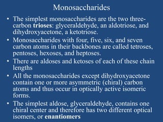 Monosaccharides
• The simplest monosaccharides are the two three-
carbon trioses: glyceraldehyde, an aldotriose, and
dihydroxyacetone, a ketotriose.
• Monosaccharides with four, five, six, and seven
carbon atoms in their backbones are called tetroses,
pentoses, hexoses, and heptoses.
• There are aldoses and ketoses of each of these chain
lengths
• All the monosaccharides except dihydroxyacetone
contain one or more asymmetric (chiral) carbon
atoms and thus occur in optically active isomeric
forms.
• The simplest aldose, glyceraldehyde, contains one
chiral center and therefore has two different optical
isomers, or enantiomers
 