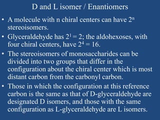 D and L isomer / Enantiomers
• A molecule with n chiral centers can have 2n
stereoisomers.
• Glyceraldehyde has 21 = 2; the aldohexoses, with
four chiral centers, have 24 = 16.
• The stereoisomers of monosaccharides can be
divided into two groups that differ in the
configuration about the chiral center which is most
distant carbon from the carbonyl carbon.
• Those in which the configuration at this reference
carbon is the same as that of D-glyceraldehyde are
designated D isomers, and those with the same
configuration as L-glyceraldehyde are L isomers.
 