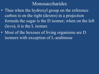 Monosaccharides
• Thus when the hydroxyl group on the reference
carbon is on the right (dextro) in a projection
formula the sugar is the D isomer; when on the left
(levo), it is the L isomer.
• Most of the hexoses of living organisms are D
isomers with exception of L-arabinose
 