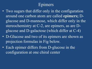 Epimers
• Two sugars that differ only in the configuration
around one carbon atom are called epimers; D-
glucose and D-mannose, which differ only in the
stereochemistry at C-2, are epimers, as are D-
glucose and D-galactose (which differ at C-4)
• D-Glucose and two of its epimers are shown as
projection formulas in Fig below.
• Each epimer differs from D-glucose in the
configuration at one chiral center
 